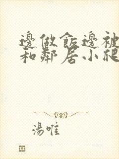 边做饭边被躁我和邻居小爬爬