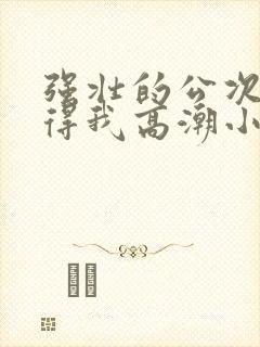强壮的公次次弄得我高潮小说