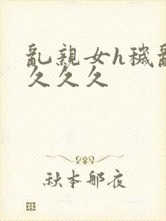 乱亲女h秽乱长久久久