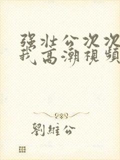 强壮公次次弄得我高潮视频