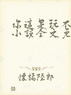 你这是玩不起呀小说全文免费阅读
