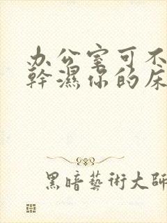 办公室可不可以干湿你的床垫