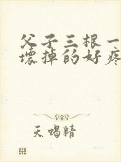 父子三根一起会坏掉的好疼