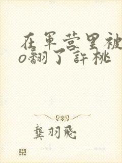 在军营里被cao翻了许桃