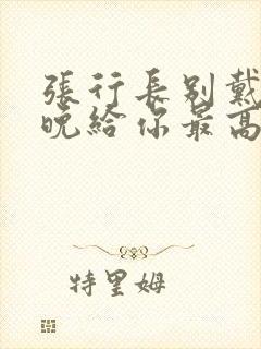 张行长别戴了今晚给你最高的待遇