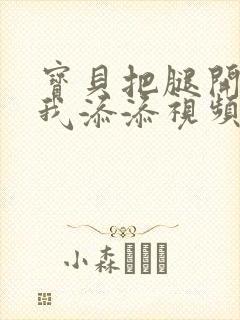 宝贝把腿开大让我添添视频