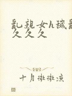 乱亲女h秽乱长久久久