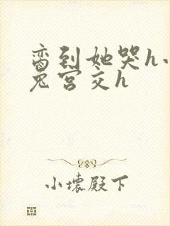 脔到她哭h小白兔宫交h