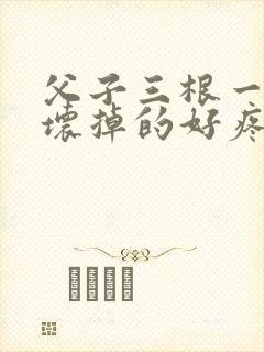 父子三根一起会坏掉的好疼