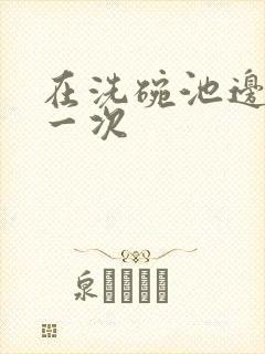 在洗碗池边要了一次