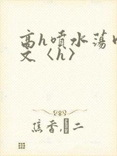 高h喷水荡肉欲文〈h〉
