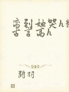 脔到她哭h粗话古言高h