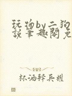 玩物by二狗小说笔趣阁免费阅读