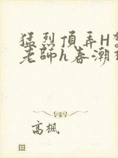 猛烈顶弄H禁欲老师h春潮视频