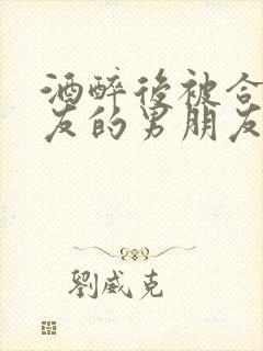 酒醉后被合租室友的男朋友睡了