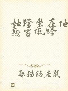 她跨坐在他的炽热处低吟