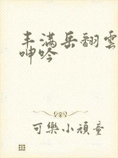 丰满岳翻云覆雨呻吟