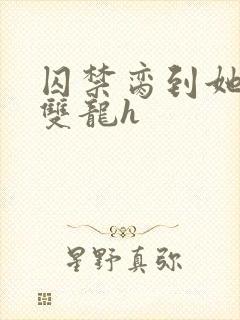 囚禁脔到她哭h双龙h