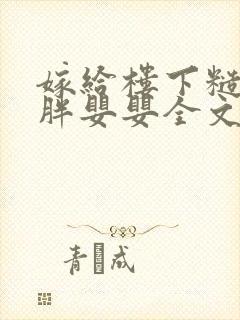 嫁给楼下糙汉后胖婴婴全文免费阅读