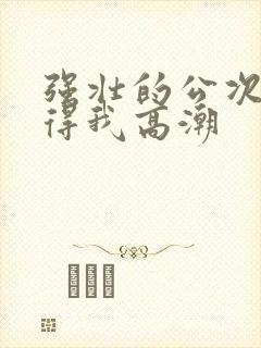 强壮的公次次弄得我高潮