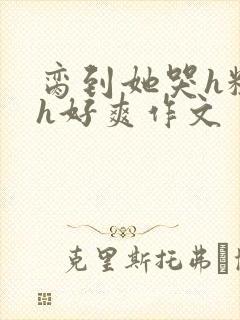 脔到她哭h粗话h好爽作文