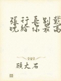 张行长别戴了今晚给你最高的待遇