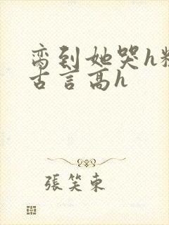 脔到她哭h粗话古言高h