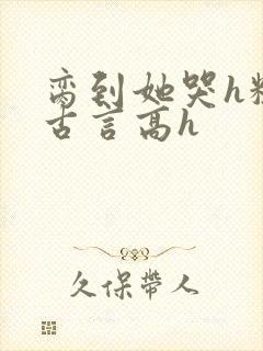 脔到她哭h粗话古言高h