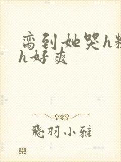 脔到她哭h粗话h好爽