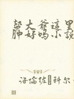 帮大爷这里消消肿好吗小说