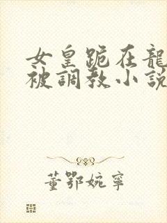 女皇跪在龙椅前被调教小说