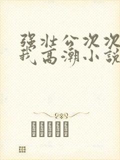 强壮公次次弄得我高潮小说