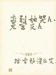脔到她哭h小白兔宫交h