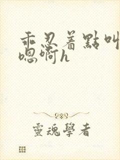 乖忍着点叫出来嗯啊h