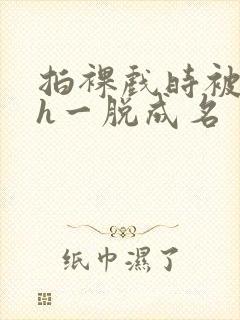 拍裸戏时被c了h一脱成名