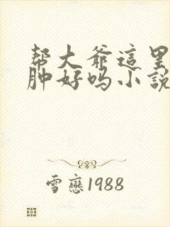 帮大爷这里消消肿好吗小说