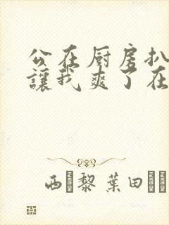 公在厨房扒开腿让我爽了在线观看