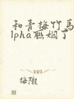 和青梅竹马的alpha联姻了 笔趣阁