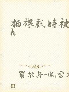 拍裸戏时被c了h