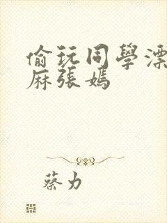 偷玩同学漂亮麻麻张嫣