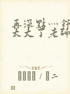 再深点灬舒服灬太大了老师