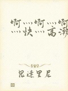 啊灬啊灬啊灬啊灬快灬高潮