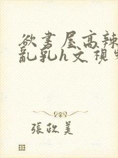 欲书屋高辣h文乱乳h文视频