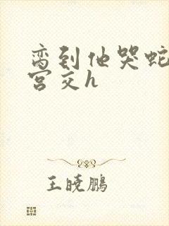 脔到他哭蛇双根宫交h