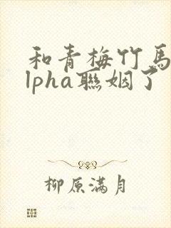 和青梅竹马的alpha联姻了 笔趣阁