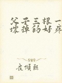 父子三根一起会坏掉的好疼
