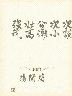 强壮公次次弄得我高潮小说