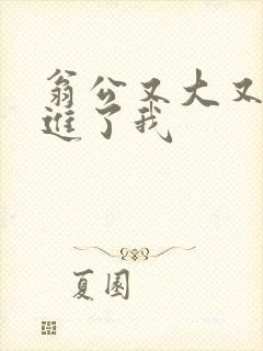 翁公又大又粗挺进了我