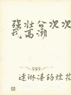 强壮公次次弄得我高潮