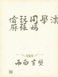 偷玩同学漂亮麻麻张嫣